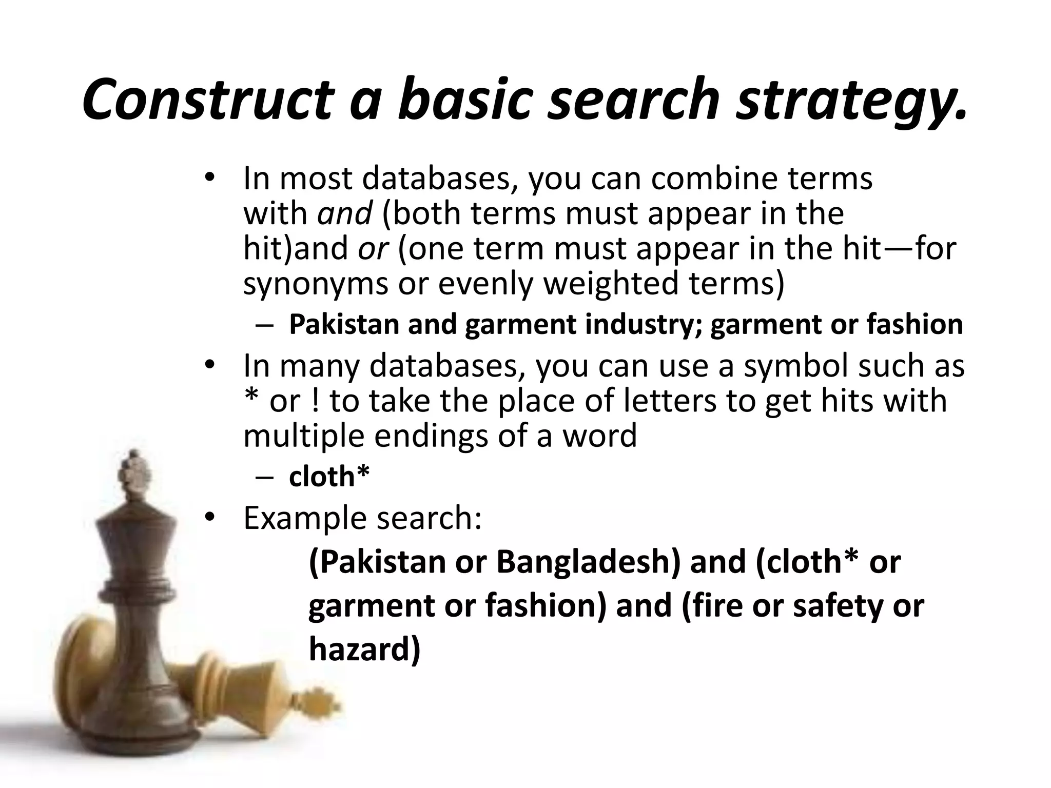 Construct a basic search strategy.
• In most databases, you can combine terms
with and (both terms must appear in the
hit)and or (one term must appear in the hit—for
synonyms or evenly weighted terms)
– Pakistan and garment industry; garment or fashion
• In many databases, you can use a symbol such as
* or ! to take the place of letters to get hits with
multiple endings of a word
– cloth*
• Example search:
(Pakistan or Bangladesh) and (cloth* or
garment or fashion) and (fire or safety or
hazard)
 