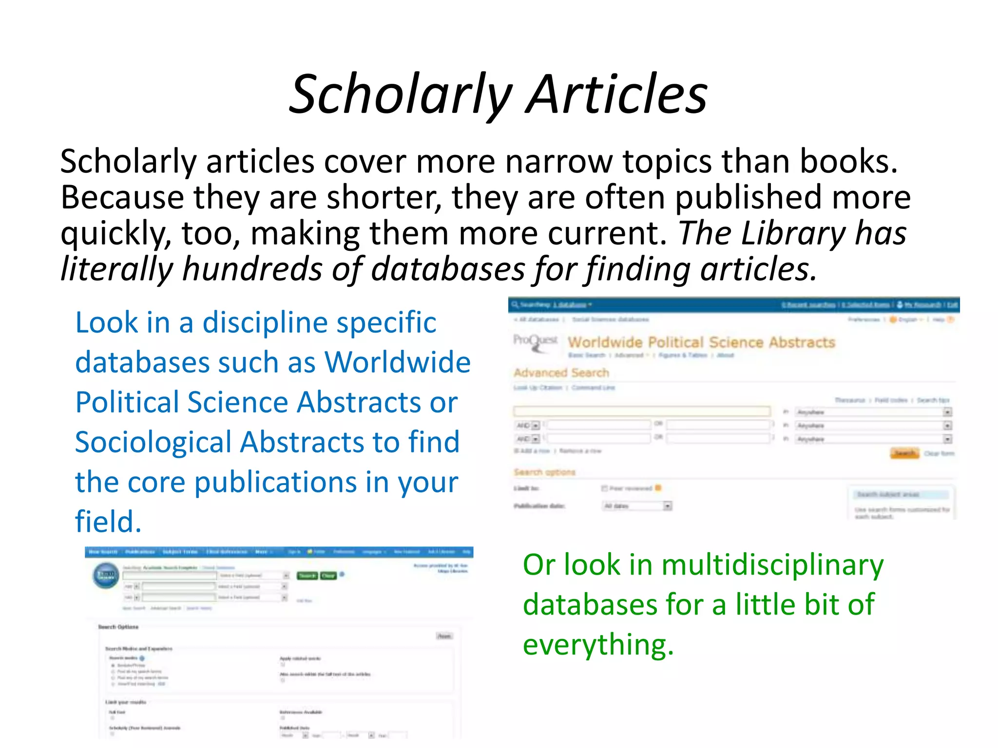 Scholarly Articles
Scholarly articles cover more narrow topics than books.
Because they are shorter, they are often published more
quickly, too, making them more current. The Library has
literally hundreds of databases for finding articles.
Look in a discipline specific
databases such as Worldwide
Political Science Abstracts or
Sociological Abstracts to find
the core publications in your
field.
Or look in multidisciplinary
databases for a little bit of
everything.
 