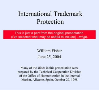 International Trademark Protection William Fisher June 25, 2004 Many of the slides in this presentation were prepared by the Technical Cooperation Division of the Office of Harmonization in the Internal Market, Alicante, Spain, October 29, 1998 This is just a part from the original presentation  (I’ve selected what may be useful to include) – mcgb . 