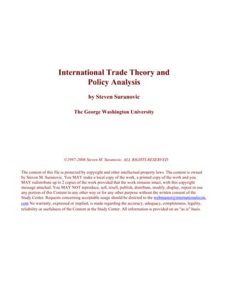 International Trade Theory and
                              Policy Analysis
                                       by Steven Suranovic

                               The George Washington University




                         ©1997-2006 Steven M. Suranovic, ALL RIGHTS RESERVED

The content of this file is protected by copyright and other intellectual property laws. The content is owned
by Steven M. Suranovic. You MAY make a local copy of the work, a printed copy of the work and you
MAY redistribute up to 2 copies of the work provided that the work remains intact, with this copyright
message attached. You MAY NOT reproduce, sell, resell, publish, distribute, modify, display, repost or use
any portion of this Content in any other way or for any other purpose without the written consent of the
Study Center. Requests concerning acceptable usage should be directed to the webmaster@internationalecon.
com No warranty, expressed or implied, is made regarding the accuracy, adequacy, completeness, legality,
reliability or usefulness of the Content at the Study Center. All information is provided on an "as is" basis.
 