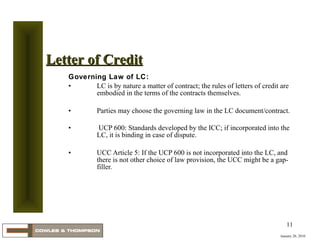 Governing Law of LC: LC is by nature a matter of contract; the rules of letters of credit are embodied in the terms of the contracts themselves.  Parties may choose the governing law in the LC document/contract. UCP 600: Standards developed by the ICC; if incorporated into the LC, it is binding in case of dispute.  UCC Article 5: If the UCP 600 is not incorporated into the LC, and there is not other choice of law provision, the UCC might be a gap-filler.  January 20, 2010 Letter of Credit 