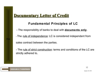 January 20, 2010 Documentary Letter of Credit Fundamental Principles of LC   - The responsibility of banks to deal with  documents only .   -  The   rule of independence : LC is considered independent from the  sales contract between the parties. - The  rule of strict construction : terms and conditions of the LC are  strictly adhered to. 