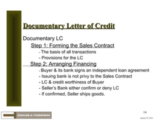 January 20, 2010 Documentary Letter of Credit Documentary LC Step 1: Forming the Sales Contract -  The basis of all transactions - Provisions for the LC Step 2: Arranging Financing -  Buyer & its bank signs an independent loan agreement - Issuing bank is not privy to the Sales Contract - LC & credit worthiness of Buyer - Seller’s Bank either confirm or deny LC - If confirmed, Seller ships goods. 
