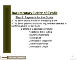 January 20, 2010 Documentary Letter of Credit Step 4: Payments for the Goods The Seller draws a draft on the Issuing Bank The Seller presents draft and required  documents  to confirming bank for payment. -  Common Documents  include: - Negotiable bill of lading - Insurance Certificate - Packing List - Certificate of Inspection - Commercial Invoice - Certificate of Origin 