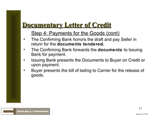 January 20, 2010 Documentary Letter of Credit Step 4: Payments for the Goods (cont) The Confirming Bank honors the draft and pay Seller in return for the  documents tendered. The Confirming Bank forwards the  documents  to Issuing Bank for payment. Issuing Bank presents the Documents to Buyer on Credit or upon payment. Buyer presents the bill of lading to Carrier for the release of goods. 