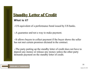 January 20, 2010 Standby Letter of Credit What is it? --US equivalent of a performance bond issued by US banks.  --A guarantee and not a way to make payment.  --It allows buyers to collect payment if the buyer shows the seller has not met certain promises dictated in the contract. --The party putting up the standby letter of credit does not have to deposit any money or release any money unless the other party demands payment on the standby letter of credit.  