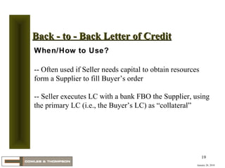 January 20, 2010 Back - to - Back Letter of Credit When/How to Use? -- Often used if Seller needs capital to obtain resources form a Supplier to fill Buyer’s order  -- Seller executes LC with a bank FBO the Supplier, using the primary LC (i.e., the Buyer’s LC) as “collateral” 