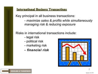 Key principal in all business transactions: -  maximize sales & profits while simultaneously managing risk & reducing exposure Risks in international transactions include: - legal risk - political risk - marketing risk  - financial risk January 20, 2010 International Business Transactions 