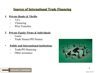 January 20, 2010 1.   Private Banks & Thrifts LCs Financing Wire Transfers 2 .  Private Equity Firms & Individuals Loans Trade finance/PO finance Public and International institutions -  Trade/PO financing -  Other assistance Sources of International Trade Financing 