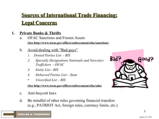 January 20, 2010 1. Private Banks & Thrifts a. OFAC Sanctions and Frozen Assets   (See http://www.treas.gov/offices/enforcement/ofac/sanctions ) b. Avoid dealing with "Bad guys” 1.  Denied Parties List  - BIS 2. Specially Designations Nationals and Narcotics Traffickers  - OFAC 3. Entity List - BIS 4. Debarred Parties List – State Unverified List – BIS (See http://www.treas.gov/offices/enforcement/ofac/sdn) c. Anti-boycott laws d. Be mindful of other rules governing financial transfers (e.g., PATRIOT Act, foreign rules, currency limits, etc.) Sources of International Trade Financing: Legal Concerns 