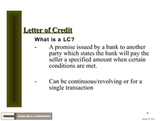 What is a LC? A promise issued by a bank to another party which states the bank will pay the seller a specified amount when certain conditions are met. Can be continuous/revolving or for a single transaction January 20, 2010 Letter of Credit 