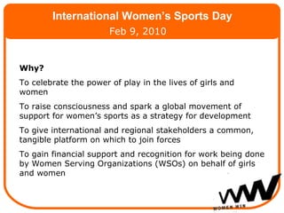 Why? To celebrate the power of play in the lives of girls and women To raise consciousness and spark a global movement of support for women’s sports as a strategy for development To give international and regional stakeholders a common, tangible platform on which to join forces   To gain financial support and recognition for work being done by Women Serving Organizations (WSOs) on behalf of girls and women International Women’s Sports Day Feb 9, 2010 