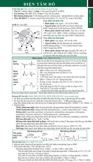 ĐI N TÂM Đ
Cách ti p c n (ti p c n m t cách h th ng r t quan tr ng)
• T n s (? nhanh, ch m) và nh p (? m i quan h gi a P và QRS)
• Các kho ng (PR, QRS, QT) và tr c (? tr c trái hay ph i)
• B t thư ng bu ng tim (? b t thư ng nhĩ trái và/ho c ph i, ? phì đ i th t trái và/ho c ph i)
• Thay đ i QRST (? sóng Q, sóng R ti n tri n ch m V1–V6, ST c/T, sóng T bi n đ i)
Tr c đi n tim l ch trái
• Đ nh nghĩa: tr c ngoài – 30° (S>R DII)
• Nguyên nhân: phì đ i th t trái, block nhánh trái,
NMCT thành dư i,Wolf-Parkinson-White (WPW)
• Block phân nhánh trái trư c: Tr c trái (–45 đ n
–90°), qR aVL, QRS <120ms và không có nguyên
nhân khác gây tr c l ch trái (như NMCT thành dư i)
Tr c đi n tim l ch ph i
• Đ nh nghĩa: tr c ngoài +90° (S>R DI)
• Nguyên nhân: phì đ i th t ph i, t c m ch ph i,
COPD (thư ng không >+110°), khi m khuy t vách,
NMCT thành bên,WPW
• Block phân nhánh trái sau: tr c ph i (90–180°), rS
DI & aVL, qR DIII & aVF, QRS>120 ms và không
có nguyên nhân nào khác gây tr c l ch ph i
Block nhánh ( Circ 2009;119:e235)
Kh c c m đ u t trái sang ph i qua vách (r V1 & q V6; không
Bình
thư ng có trong block nhánh trái) ti p theo đ n thành t do c a th t trái và
th t ph i, th t trái ưu th hơn (kh c c th t ph i mu n hơn và có th
nhìn th y trong block nhánh ph i).
Block
nhánh
ph i
1. QRS 120ms (110–119 = không hoàn toàn)
2. rSR’ các chuy n đ o trư c tim ph i (V1,V2)
3. S r ng DI và V6
4. STT ho c sóng T đ o ngư c các chuy n đ o trư c tim ph i
Block
nhánh
trái
1. QRS  120ms (110–119 = không hoàn toàn)
2. R r ng, có móc, m t pha DI, aVL,V5–V6 ( RS V5–
V6 n u tim to)
3. V ng m t sóng Q DI,V5 vàV6 (có th có q h p aVL)
4. Thay đ i ST-T trái chi u v i QRS
5. sóng R ti n tri n ch m, tr c trái, Q các chuy n đ o dư i
Block hai nhánh: Block nhánh ph i + Block phân nhánh trái trư c/Block phân nhánh trái sau
Kho ng QT kéo dài (JAMA 2003;289:2120; NEJM 2004;350:1013; www.torsades.org)
• QT đư c đo t đi m kh i đ u ph c b QRS đ n đi mk t thúc sóng T (đo kho ng QT dài nh t)
• QT thay đ i theo t n s timStính theo công th c Bazett: QTc =
công th c không chính xác t n s tim cao và th p (giá tr bình thư ng QTc450ms  và 460ms )
• Nguyên nhân:
Thu c ch ng lo n nh p: nhóm Ia (procainamide, disopyramide), nhóm III (amiodarone, sotalol)
Thu c hư ng tâm th n: ch ng lo n th n (phenothiazines...), thu c ch ng tr m c m 3 vòng...
Kháng sinh: macrolide, quinolone, voriconazole, pentamidine, atovaquone, chloroquine,
amantadine, foscarnet, atazanavir, ?Sulfamethoxazole+trimethoprim.
Khác: thu c ch ng nôn (droperidol, thu c đ i kháng 5-HT3), alfuzosin, methadone, ranolazine
R i lo n đi n gi i: h Ca, ? h K, ? h Mg
R i lo n ch c năng th n kinh t đ ng: xu t huy t n i s (sóng T đ o ngư c sâu), đ t qu , th thu t
c t b n i m c đ ng m ch c nh, ph u thu t vùng c
B m sinh (h i ch ng QT kéo dài): b nh c a kênh K, Na, Ca (Lancet 2008;372:750)
Ph i h p: b nh m ch vành, b nhcơtim, nh p ch m, block nhĩ th t cao đ , suy giáp, h thân nhi t
B t thư ng nhĩ trái B t thư ng nhĩ ph i
Tiêu chu n
sóng P trên
ĐTĐ
Phì đ i th t trái (Circ 2009;119:e251)
• Nguyên nhân: tăng huy t áp,h p/h van ĐM ch , b nh cơ tim phì đ i, h p eo ĐMC
• Tiêu chu n (đ nh y 50%, đ đ c hi u 85%)
H th ng thang đi m Romhilt-Estes: 4 đi m = có th , 5 đi m =ch c ch n
cĐ l n (b t kì đi u sau):R ho c S l n nh t chuy n đ o ngo i biên 20mm ho c S V1/ V2 30
mm ho c R V5/V6 30 mm (3 đi m)
Thay đ i ST trái chi u v i QRS: không dùng digitalis (3 đi m); có dùng digitalis (1 đi m)
Dày nhĩ trái (3 đi m); Tr c trái (2 đi m); th i gian QRS  90ms (1 đi m)
Th i gian nhánh n i đi n (b t đ u QRS đ n đ nh sóng R) V5 ho c V6  50ms (1 đi m)
1RR (tính b ng giây),
V V
DI 0°
DII
+60°
DIII
+120°
aVL
30°
aVF
+90°
aVR
150°
90°
±180°
Tr c
trái
Tr c
ph i
Tr c
bình
thư ng
Sơ đ 1-1 Tr c QRS
120ms 40ms
DII V
hay
1mm DII hay
2.5mm
ĐI
N
TÂM
Đ
1-1
V1 1.5mm
 