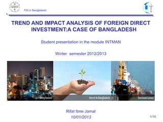 FDI in Bangladesh

TREND AND IMPACT ANALYSIS OF FOREIGN DIRECT
INVESTMENT:A CASE OF BANGLADESH
Student presentation in the module INTMAN
Winter semester 2012/2013

Rifat Ibne Jamal
10/01/2013

1/15

 