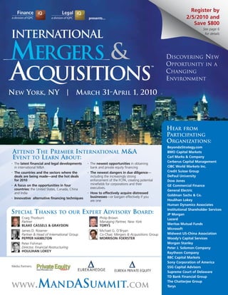 Register by
                                                       presents...                                                  2/5/2010 and
                                                                                                                       Save $800
                                                                                                                              See page 6

International                                                                                                                  for details




MERGERS &                                                                                               DISCOVERING NEW
                                                                                                        OPPORTUNITY IN A

ACQUISITIONS
                                                                                                   TM


                                                                                                        CHANGING
                                                                                                        ENVIRONMENT

NEW YORK, NY | MARCH 31-APRIL 1, 2010




                                                                                                        HEAR FROM
                                                                                                        PARTICIPATING
                                                                                                        ORGANIZATIONS:
                                                                                                        BeyondaStrategy.com
 ATTEND THE PREMIER INTERNATIONAL M&A                                                                   BMO Capital Markets
 EVENT TO LEARN ABOUT:                                                                                  Carl Marks & Company
                                                                                                        Cerberus Capital Management
•   The latest financial and legal developments    •    The newest opportunities in obtaining
    in international M&A                                bank and private equity financing               CIBC World Markets Inc.
•   The countries and the sectors where the        •    The newest dangers in due diligence—            Credit Suisse Group
    deals are being made—and the hot deals              including the increasingly strong               DePaul University
    for 2010                                            enforcement of the FCPA, creating potential     Dow Jones
•   A focus on the opportunities in four                minefields for corporations and their           GE Commercial Finance
    countries: the United States, Canada, China         executives.
                                                                                                        General Electric
    and India                                      •    How to effectively acquire distressed
                                                        businesses—or bargain effectively if you        Goldman Sachs & Co.
•   Innovative alternative financing techniques
                                                        are one                                         Houlihan Lokey
                                                                                                        Human Dynamics Associates
                                                                                                        Institutional Shareholder Services
SPECIAL THANKS                     TO OUR         EXPERT ADVISORY BOARD:                                JP Morgan
         Craig Thorburn                                       Philip Brown                              Lazard
         Partner                                              Managing Partner, New York
         BLAKE CASSELS & GRAYDON                              TORYS                                     Meritas Mutual Funds
                                                                                                        Microsoft
         James D. Rosener                                     Michael G. O’Bryan
         Partner & Head of International Group                Co-Chair, Mergers & Acquisitions Group    Midwest US-China Association
         PEPPER HAMILTON                                      MORRISON FOERSTER                         Moody’s Capital Services
         Peter Fishman                                                                                  Morgan Stanley
         Director, Financial Restructuring                                                              Peter J. Solomon Company
         HOULIHAN LOKEY                                                                                 Raytheon Company
                                                                                                        RBC Capital Markets
                                                                                                        Sony Corporation of America
Media Partners:                                                                                         SSG Capital Advisors
                                                                                                        Supreme Court of Delaware
                                                                                                        TD Bank Financial Group

WWW               .MANDASUMMIT.COM                                                                      The Chatterjee Group
                                                                                                        Torys
 