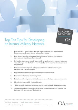 Top Ten Tips for Developing
an Internal Military Network
EMPLOYERS
NETWORK
#militaryisgoodforbusiness
The Officers’ Association	 Bristol | Leeds | London | Portsmouth	
www.officersassociation.org.uk © 2016 Officers’ Association. All rights reserved.
1.	 Have a network with clear purpose and vision aligned to your organisation’s
brand/vision and ensure activity is linked back to this.
2.	 Have an individual or group with the commitment/motivation to make the
network succeed and share the work load.
3.	 No need to reinvent the wheel - learn and leverage from other schemes/activities
already being run in the business and what other business and sectors have already
implemented.
4.	 Communicate activity with colleagues, customers, stakeholders - to gain
exposure and to retain support.
5.	 Report back to senior management on benefits (and successes).
6.	 Respond quickly to any interested parties.
7.	 Learn from other organisations and be generous in sharing your own experience.
8.	 Identify blockers - tackle what’s achievable.
9.	 Think carefully about how to manage a large, geographically dispersed network.
10.	 Make it inclusive not exclusive - engage those without a military background and
integrate with other areas of the business.
 