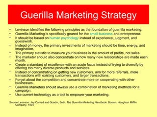 Guerilla Marketing Strategy
•   Levinson identifies the following principles as the foundation of guerrilla marketing:
•   Guerrilla Marketing is specifically geared for the small business and entrepreneur.
•   It should be based on human psychology instead of experience, judgment, and
    guesswork.
•   Instead of money, the primary investments of marketing should be time, energy, and
    imagination.
•   The primary statistic to measure your business is the amount of profits, not sales.
•   The marketer should also concentrate on how many new relationships are made each
    month.
•   Create a standard of excellence with an acute focus instead of trying to diversify by
    offering too many diverse products and services.
•   Instead of concentrating on getting new customers, aim for more referrals, more
    transactions with existing customers, and larger transactions.
•   Forget about the competition and concentrate more on cooperating with other
    businesses.
•   Guerrilla Marketers should always use a combination of marketing methods for a
    campaign.
•   Use current technology as a tool to empower your marketing.

Source Levinson, Jay Conrad and Goodin, Seth. The Guerrilla Marketing Handbook. Boston: Houghton Mifflin
    Company, 1994
 