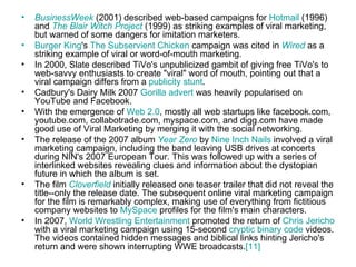 •   BusinessWeek (2001) described web-based campaigns for Hotmail (1996)
    and The Blair Witch Project (1999) as striking examples of viral marketing,
    but warned of some dangers for imitation marketers.
•   Burger King's The Subservient Chicken campaign was cited in Wired as a
    striking example of viral or word-of-mouth marketing.
•   In 2000, Slate described TiVo's unpublicized gambit of giving free TiVo's to
    web-savvy enthusiasts to create "viral" word of mouth, pointing out that a
    viral campaign differs from a publicity stunt.
•   Cadbury's Dairy Milk 2007 Gorilla advert was heavily popularised on
    YouTube and Facebook.
•   With the emergence of Web 2.0, mostly all web startups like facebook.com,
    youtube.com, collabotrade.com, myspace.com, and digg.com have made
    good use of Viral Marketing by merging it with the social networking.
•   The release of the 2007 album Year Zero by Nine Inch Nails involved a viral
    marketing campaign, including the band leaving USB drives at concerts
    during NIN's 2007 European Tour. This was followed up with a series of
    interlinked websites revealing clues and information about the dystopian
    future in which the album is set.
•   The film Cloverfield initially released one teaser trailer that did not reveal the
    title--only the release date. The subsequent online viral marketing campaign
    for the film is remarkably complex, making use of everything from fictitious
    company websites to MySpace profiles for the film's main characters.
•   In 2007, World Wrestling Entertainment promoted the return of Chris Jericho
    with a viral marketing campaign using 15-second cryptic binary code videos.
    The videos contained hidden messages and biblical links hinting Jericho's
    return and were shown interrupting WWE broadcasts.[11]
 