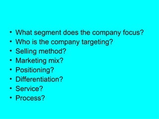 •   What segment does the company focus?
•   Who is the company targeting?
•   Selling method?
•   Marketing mix?
•   Positioning?
•   Differentiation?
•   Service?
•   Process?
 