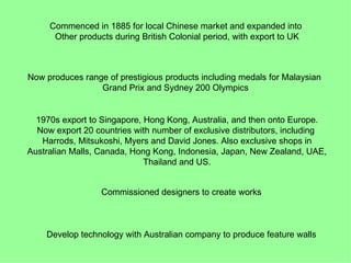 Commenced in 1885 for local Chinese market and expanded into
      Other products during British Colonial period, with export to UK



Now produces range of prestigious products including medals for Malaysian
                 Grand Prix and Sydney 200 Olympics


  1970s export to Singapore, Hong Kong, Australia, and then onto Europe.
  Now export 20 countries with number of exclusive distributors, including
   Harrods, Mitsukoshi, Myers and David Jones. Also exclusive shops in
Australian Malls, Canada, Hong Kong, Indonesia, Japan, New Zealand, UAE,
                             Thailand and US.


                  Commissioned designers to create works



    Develop technology with Australian company to produce feature walls
 