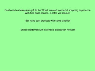 Positioned as Malaysia’s gift to the World, created wonderful shopping experience
                  With first class service, e-sales via internet.


                   Still hand cast products with some tradition


               Skilled craftsmen with extensive distribution network
 