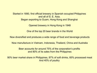 Started in 1890, first official brewery in Spanish occupied Philippines
                               and all of S. E. Asia.
            Began exporting to Guam, Hong Kong and Shanghai

                   Opened brewery in Hong Kong in 1948

                 One of the top 20 beer brands in the World

  Now diversified and produces a wide range of food and beverage products

   Now manufacture in Vietnam, Indonesia, Thailand, China and Australia

          Beer accounts for around 75% of the corporation’s profits
                  and 80% of its sales from the Philippines

90% beer market share in Philippines, 87% of soft drinks, 60% processed meat
                            And 40% of poultry
 