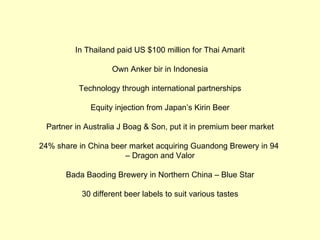 In Thailand paid US $100 million for Thai Amarit

                    Own Anker bir in Indonesia

          Technology through international partnerships

             Equity injection from Japan’s Kirin Beer

 Partner in Australia J Boag & Son, put it in premium beer market

24% share in China beer market acquiring Guandong Brewery in 94
                      – Dragon and Valor

       Bada Baoding Brewery in Northern China – Blue Star

           30 different beer labels to suit various tastes
 
