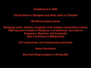Established in 1993

        120 locations in Bangkok and other cities in Thailand

                       Old West cowboy theme

Shopping malls, airports, hospitals, train stations, convention centres
   2002 opened 4 outlets in Malaysia, 4 in Indonesia, one each in
                Singapore, Myanmar and Cambodia.
                   Also 4 branches in Middle East

            Full restaurants, mini-restaurants and kiosks

                          Some franchises

                Buy from King’s project in Chang Mai
 