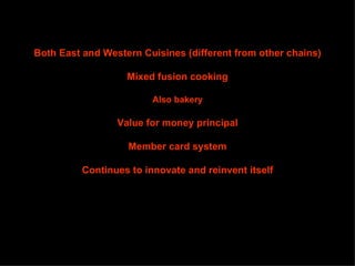 Both East and Western Cuisines (different from other chains)

                   Mixed fusion cooking

                         Also bakery

                 Value for money principal

                   Member card system

          Continues to innovate and reinvent itself
 