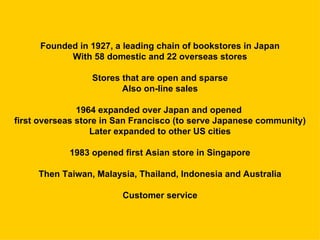 Founded in 1927, a leading chain of bookstores in Japan
           With 58 domestic and 22 overseas stores

                 Stores that are open and sparse
                        Also on-line sales

               1964 expanded over Japan and opened
first overseas store in San Francisco (to serve Japanese community)
                  Later expanded to other US cities

            1983 opened first Asian store in Singapore

     Then Taiwan, Malaysia, Thailand, Indonesia and Australia

                        Customer service
 