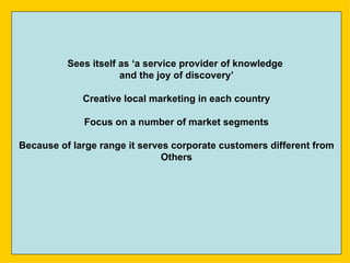 Sees itself as ‘a service provider of knowledge
                      and the joy of discovery’

             Creative local marketing in each country

             Focus on a number of market segments

Because of large range it serves corporate customers different from
                               Others
 