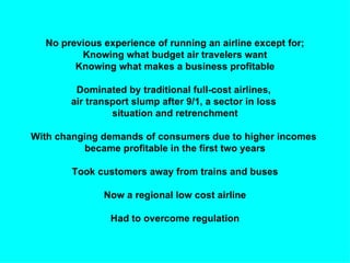 No previous experience of running an airline except for;
         Knowing what budget air travelers want
        Knowing what makes a business profitable

        Dominated by traditional full-cost airlines,
       air transport slump after 9/1, a sector in loss
                situation and retrenchment

With changing demands of consumers due to higher incomes
          became profitable in the first two years

        Took customers away from trains and buses

              Now a regional low cost airline

                Had to overcome regulation
 
