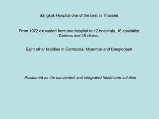 Bangkok Hospital one of the best in Thailand


From 1972 expanded from one hospital to 12 hospitals, 16 specialist
                    Centres and 15 clinics.


   Eight other facilities in Cambodia, Myanmar and Bangladesh




   Positioned as the convenient and integrated healthcare solution
 