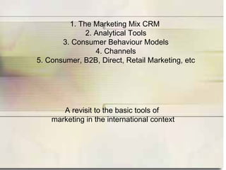 1. The Marketing Mix CRM
              2. Analytical Tools
       3. Consumer Behaviour Models
                 4. Channels
5. Consumer, B2B, Direct, Retail Marketing, etc




       A revisit to the basic tools of
    marketing in the international context
 