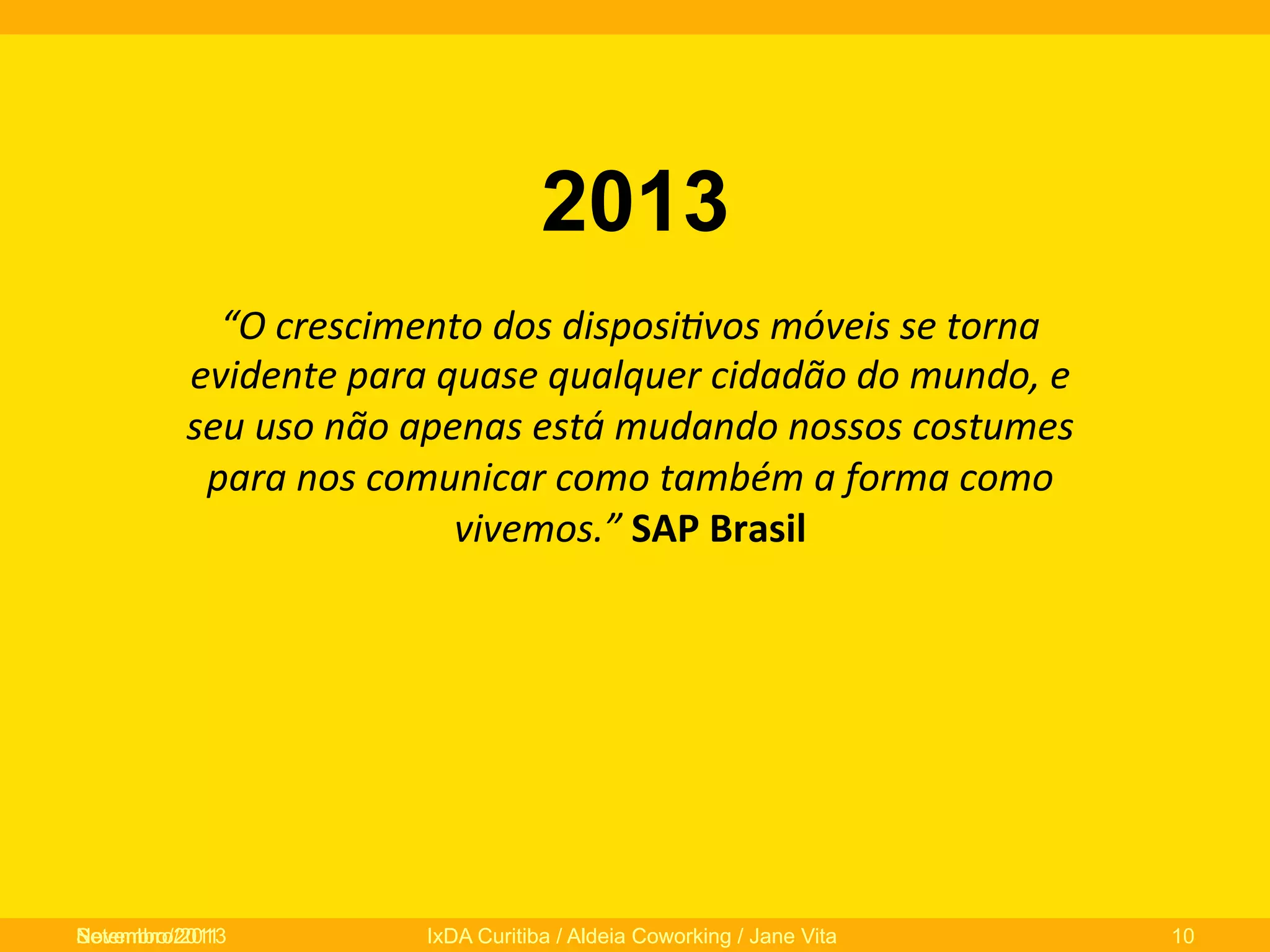 2013
“O	
  crescimento	
  dos	
  disposi/vos	
  móveis	
  se	
  torna	
  
evidente	
  para	
  quase	
  qualquer	
  cidadão	
  do	
  mundo,	
  e	
  
seu	
  uso	
  não	
  apenas	
  está	
  mudando	
  nossos	
  costumes	
  
para	
  nos	
  comunicar	
  como	
  também	
  a	
  forma	
  como	
  
vivemos.”	
  SAP	
  Brasil	
  

Novembro/2013
Setembro/2011

IxDA Curitiba / Aldeia Coworking / Jane Vita

10

 