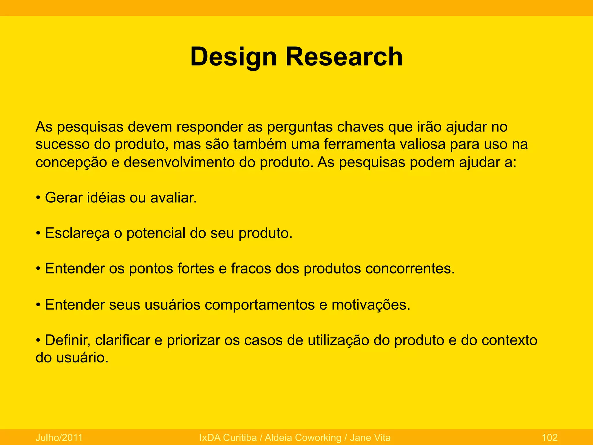 Design Research
As pesquisas devem responder as perguntas chaves que irão ajudar no
sucesso do produto, mas são também uma ferramenta valiosa para uso na
concepção e desenvolvimento do produto. As pesquisas podem ajudar a:
•  Gerar idéias ou avaliar.
•  Esclareça o potencial do seu produto.
•  Entender os pontos fortes e fracos dos produtos concorrentes.
•  Entender seus usuários comportamentos e motivações.
•  Definir, clarificar e priorizar os casos de utilização do produto e do contexto
do usuário.

Julho/2011

IxDA Curitiba / Aldeia Coworking / Jane Vita

102

 