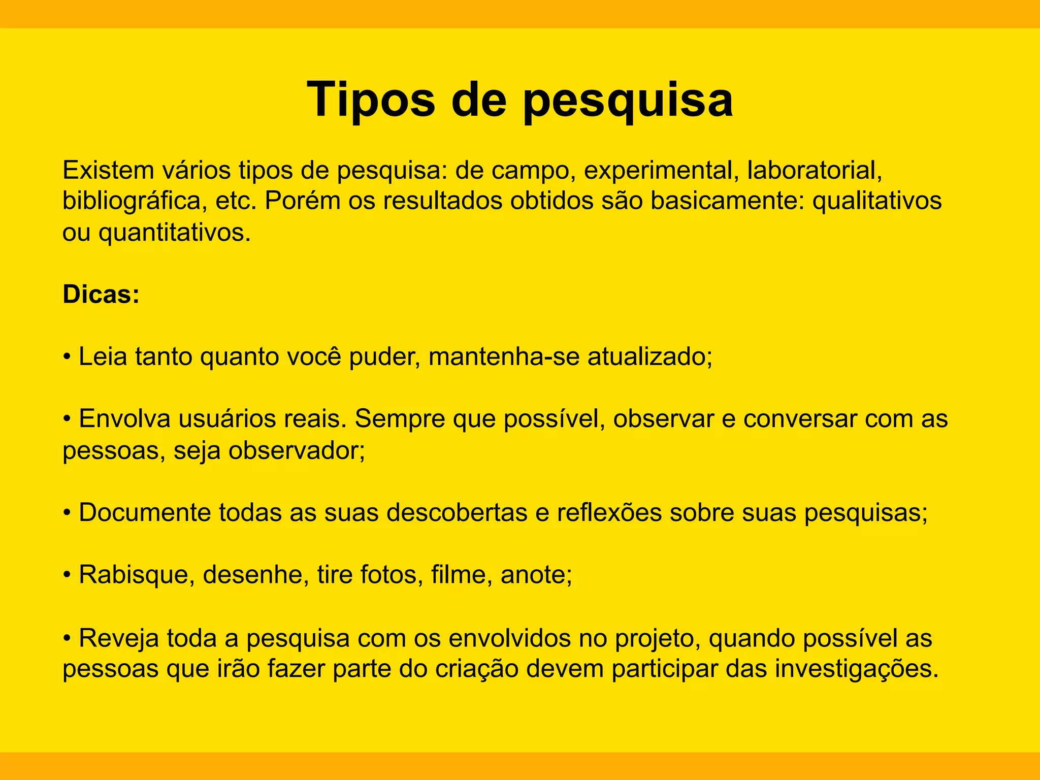 Tipos de pesquisa
Existem vários tipos de pesquisa: de campo, experimental, laboratorial,
bibliográfica, etc. Porém os resultados obtidos são basicamente: qualitativos
ou quantitativos.
Dicas:
•  Leia tanto quanto você puder, mantenha-se atualizado;
•  Envolva usuários reais. Sempre que possível, observar e conversar com as
pessoas, seja observador;
•  Documente todas as suas descobertas e reflexões sobre suas pesquisas;
•  Rabisque, desenhe, tire fotos, filme, anote;
•  Reveja toda a pesquisa com os envolvidos no projeto, quando possível as
pessoas que irão fazer parte do criação devem participar das investigações.

 
