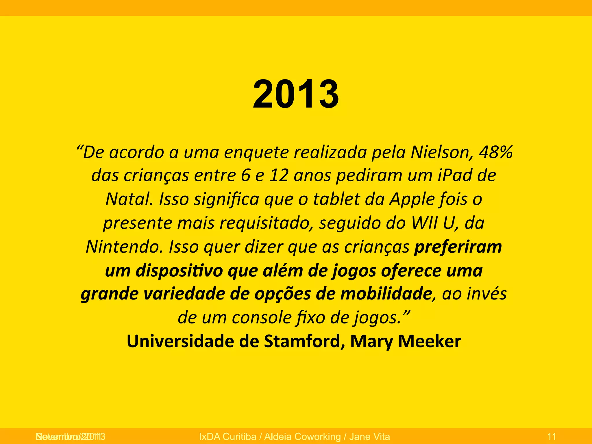 2013
“De	
  acordo	
  a	
  uma	
  enquete	
  realizada	
  pela	
  Nielson,	
  48%	
  
das	
  crianças	
  entre	
  6	
  e	
  12	
  anos	
  pediram	
  um	
  iPad	
  de	
  
Natal.	
  Isso	
  signiﬁca	
  que	
  o	
  tablet	
  da	
  Apple	
  fois	
  o	
  
presente	
  mais	
  requisitado,	
  seguido	
  do	
  WII	
  U,	
  da	
  
Nintendo.	
  Isso	
  quer	
  dizer	
  que	
  as	
  crianças	
  preferiram	
  
um	
  disposi-vo	
  que	
  além	
  de	
  jogos	
  oferece	
  uma	
  
grande	
  variedade	
  de	
  opções	
  de	
  mobilidade,	
  ao	
  invés	
  
de	
  um	
  console	
  ﬁxo	
  de	
  jogos.”	
  	
  
Universidade	
  de	
  Stamford,	
  Mary	
  Meeker	
  	
  

Novembro/2013
Setembro/2011

IxDA Curitiba / Aldeia Coworking / Jane Vita

11

 