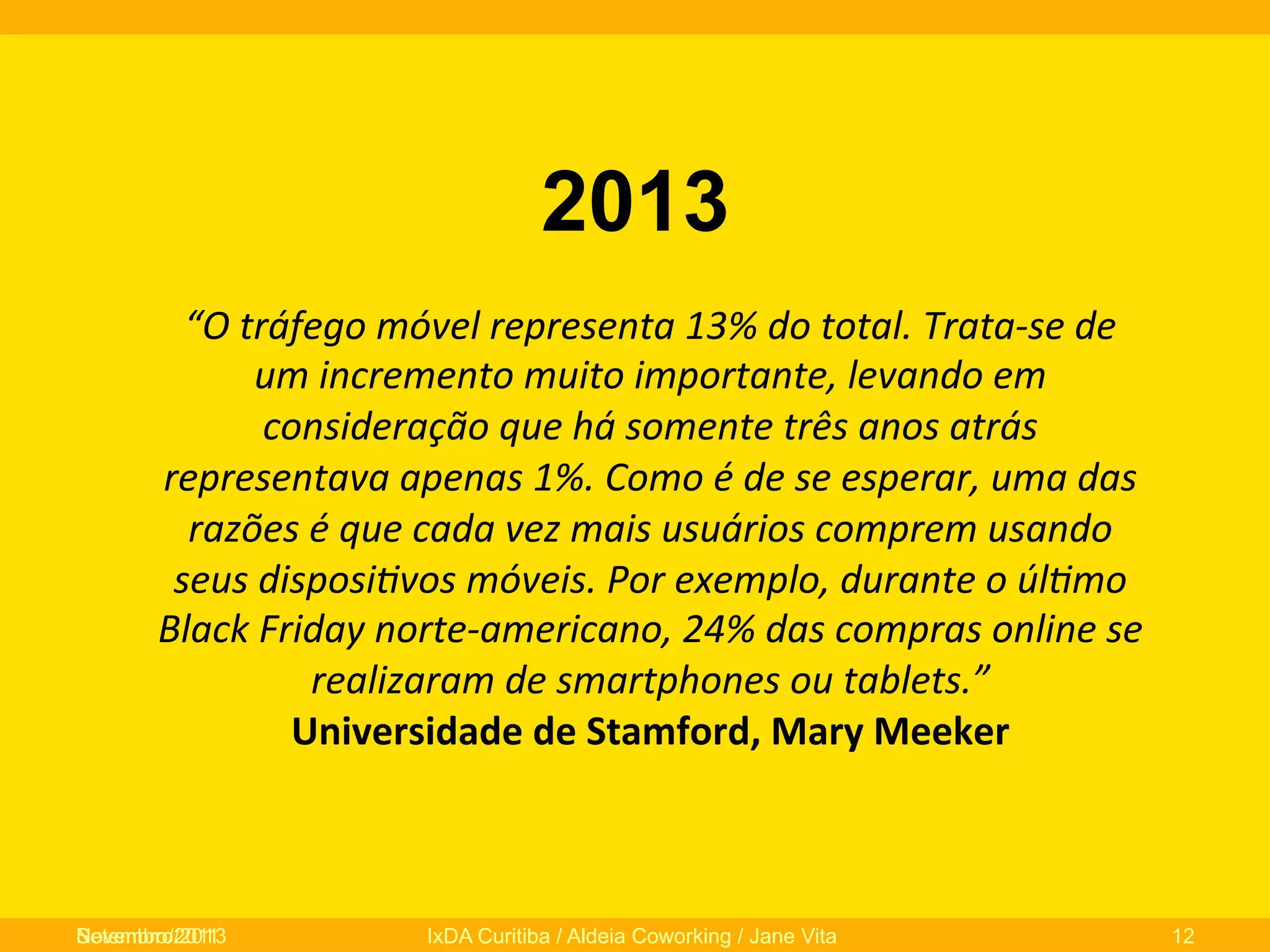 2013
“O	
  tráfego	
  móvel	
  representa	
  13%	
  do	
  total.	
  Trata-­‐se	
  de	
  
um	
  incremento	
  muito	
  importante,	
  levando	
  em	
  
consideração	
  que	
  há	
  somente	
  três	
  anos	
  atrás	
  
representava	
  apenas	
  1%.	
  Como	
  é	
  de	
  se	
  esperar,	
  uma	
  das	
  
razões	
  é	
  que	
  cada	
  vez	
  mais	
  usuários	
  comprem	
  usando	
  
seus	
  disposi/vos	
  móveis.	
  Por	
  exemplo,	
  durante	
  o	
  úl/mo	
  
Black	
  Friday	
  norte-­‐americano,	
  24%	
  das	
  compras	
  online	
  se	
  
realizaram	
  de	
  smartphones	
  ou	
  tablets.”	
  	
  
Universidade	
  de	
  Stamford,	
  Mary	
  Meeker	
  	
  
	
  

Novembro/2013
Setembro/2011

IxDA Curitiba / Aldeia Coworking / Jane Vita

12

 