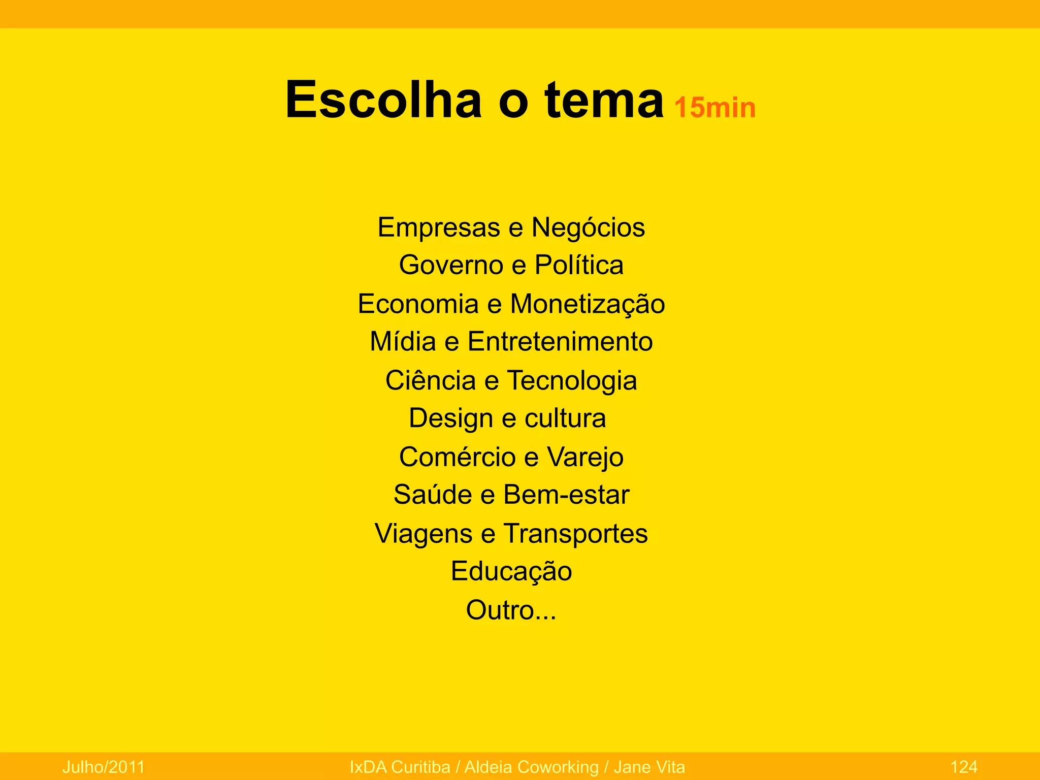 Escolha o tema 15min
Empresas e Negócios
Governo e Política
Economia e Monetização
Mídia e Entretenimento
Ciência e Tecnologia
Design e cultura
Comércio e Varejo
Saúde e Bem-estar
Viagens e Transportes
Educação
Outro...

Julho/2011

IxDA Curitiba / Aldeia Coworking / Jane Vita

124

 