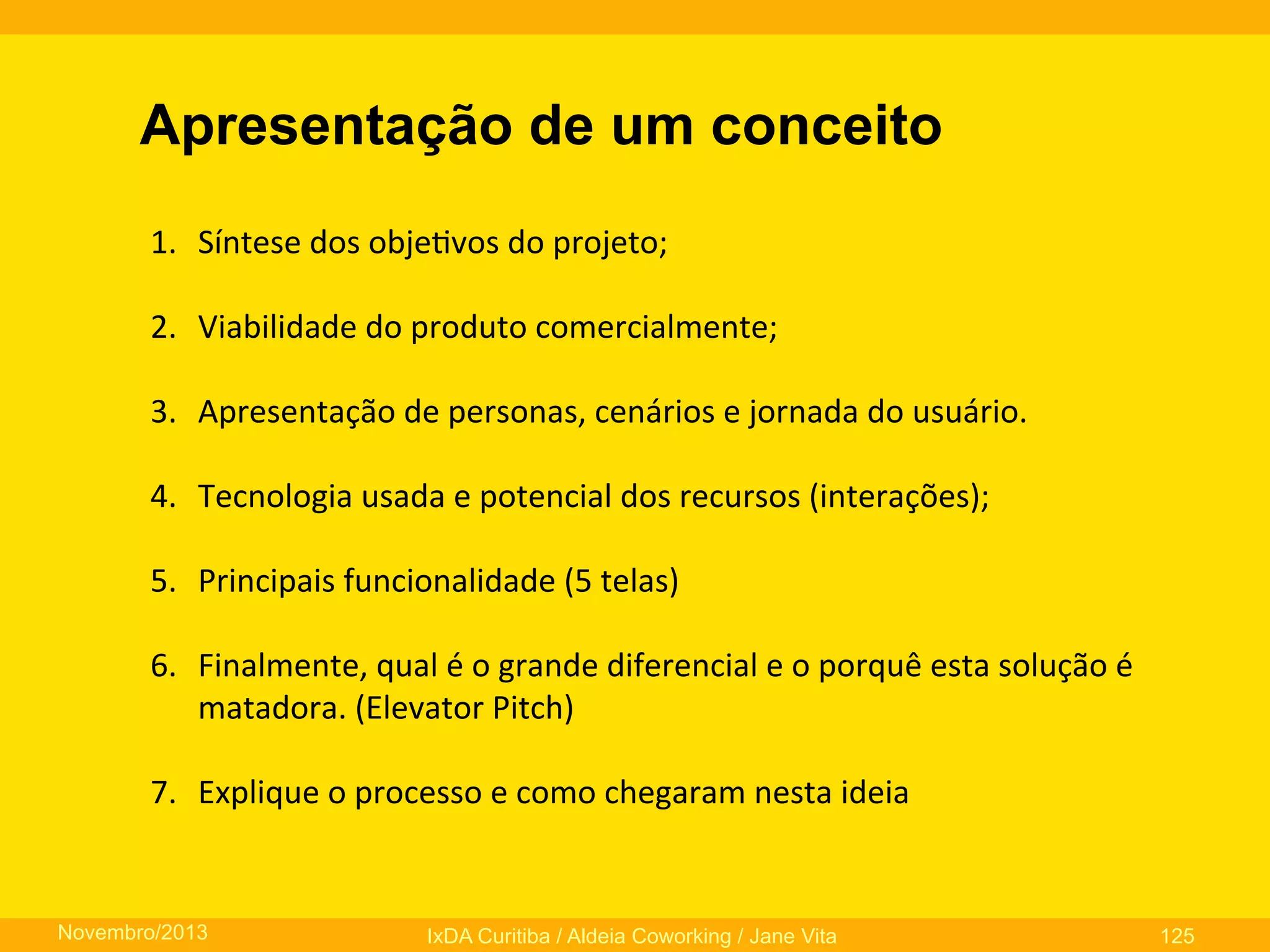 Apresentação de um conceito
1.  Síntese	
  dos	
  obje0vos	
  do	
  projeto;	
  
	
  
2.  Viabilidade	
  do	
  produto	
  comercialmente;	
  
3.  Apresentação	
  de	
  personas,	
  cenários	
  e	
  jornada	
  do	
  usuário.	
  
4.  Tecnologia	
  usada	
  e	
  potencial	
  dos	
  recursos	
  (interações);	
  
5.  Principais	
  funcionalidade	
  (5	
  telas)	
  
	
  
6.  Finalmente,	
  qual	
  é	
  o	
  grande	
  diferencial	
  e	
  o	
  porquê	
  esta	
  solução	
  é	
  
matadora.	
  (Elevator	
  Pitch)	
  
7.  Explique	
  o	
  processo	
  e	
  como	
  chegaram	
  nesta	
  ideia	
  
	
  

Novembro/2013

IxDA Curitiba / Aldeia Coworking / Jane Vita

125

 