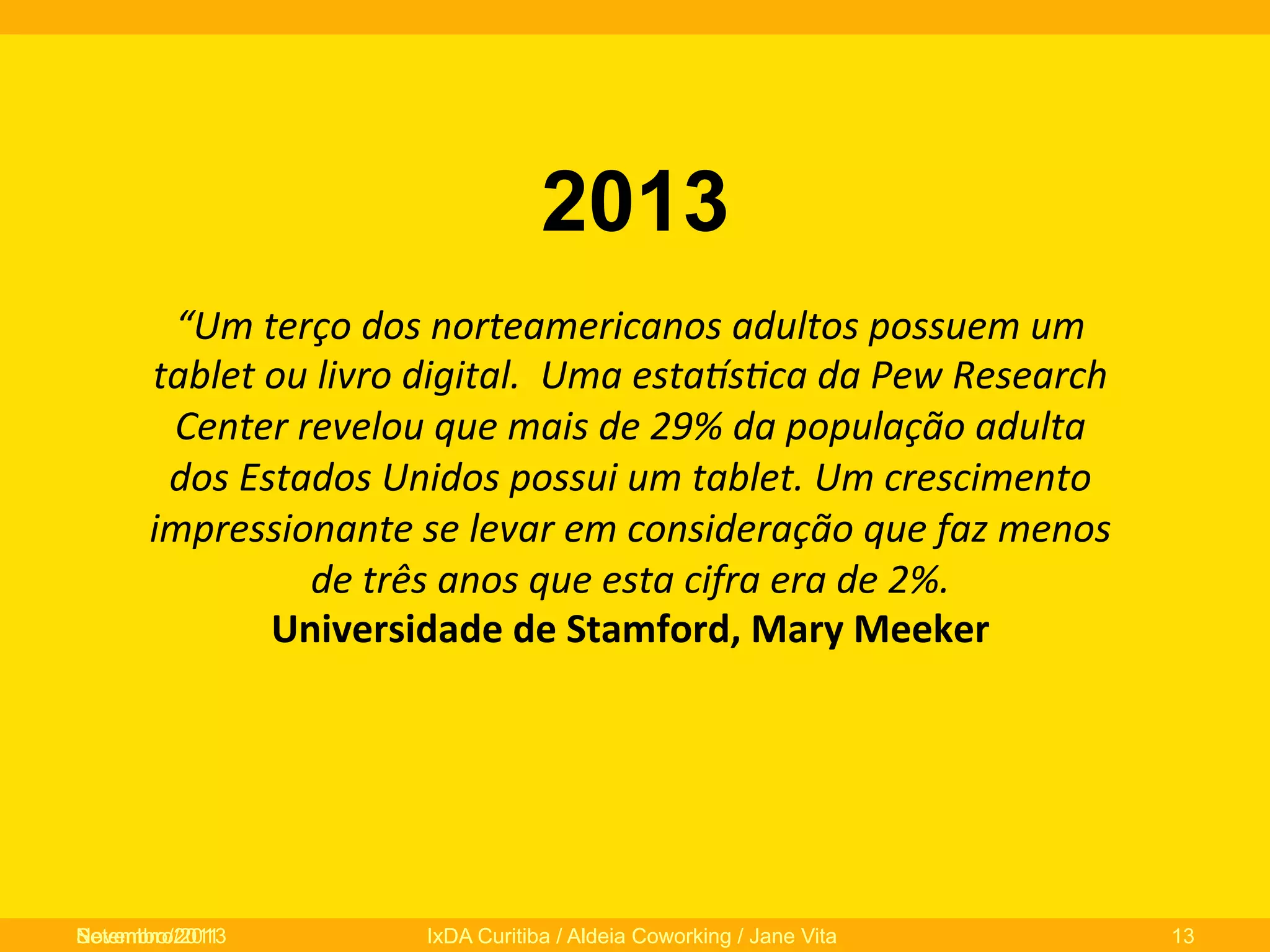 2013
“Um	
  terço	
  dos	
  norteamericanos	
  adultos	
  possuem	
  um	
  
tablet	
  ou	
  livro	
  digital.	
  	
  Uma	
  esta]s/ca	
  da	
  Pew	
  Research	
  
Center	
  revelou	
  que	
  mais	
  de	
  29%	
  da	
  população	
  adulta	
  
dos	
  Estados	
  Unidos	
  possui	
  um	
  tablet.	
  Um	
  crescimento	
  
impressionante	
  se	
  levar	
  em	
  consideração	
  que	
  faz	
  menos	
  
de	
  três	
  anos	
  que	
  esta	
  cifra	
  era	
  de	
  2%.	
  	
  
Universidade	
  de	
  Stamford,	
  Mary	
  Meeker	
  	
  

Novembro/2013
Setembro/2011

IxDA Curitiba / Aldeia Coworking / Jane Vita

13

 
