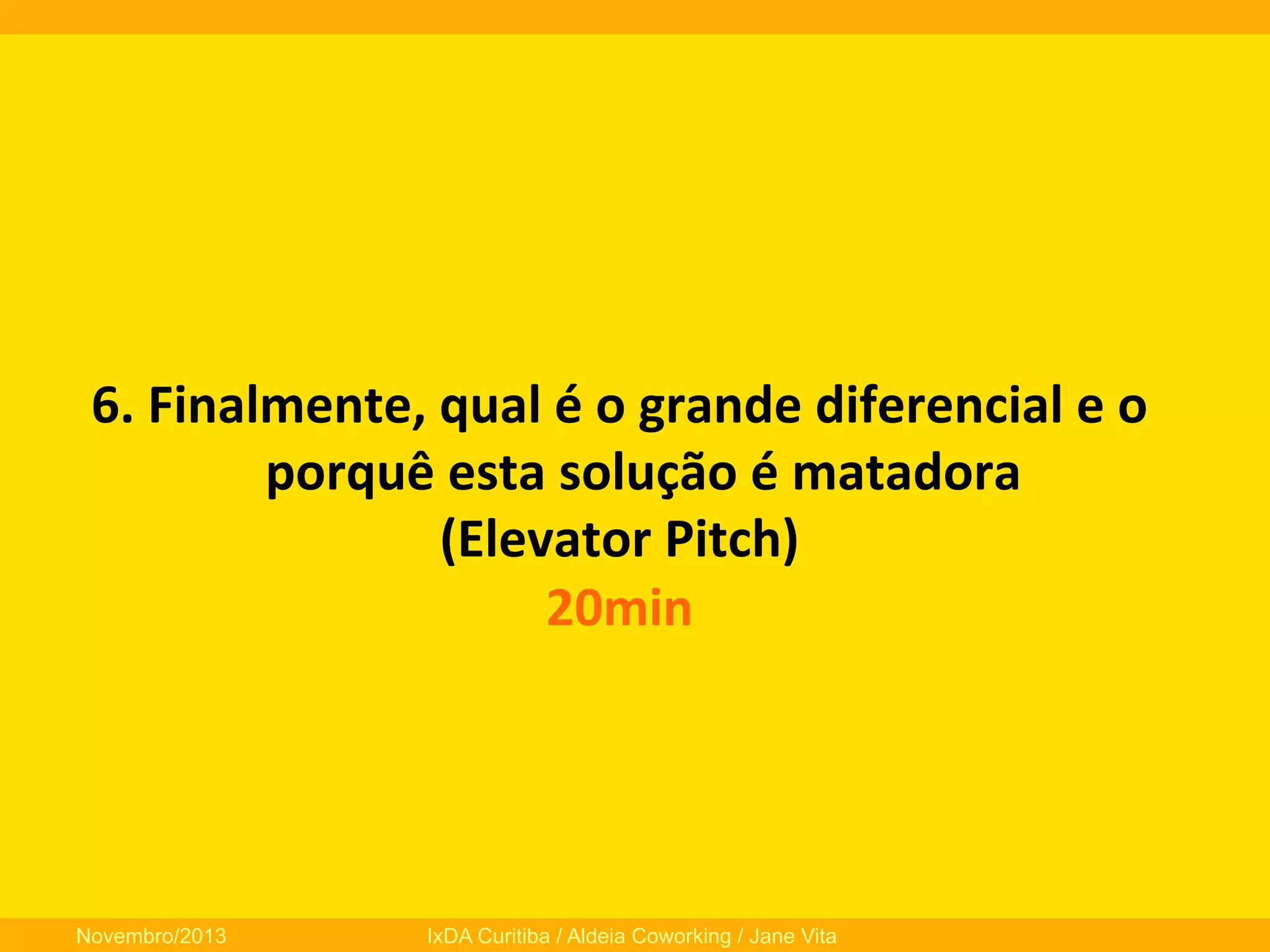 6.	
  Finalmente,	
  qual	
  é	
  o	
  grande	
  diferencial	
  e	
  o	
  
porquê	
  esta	
  solução	
  é	
  matadora	
  	
  
(Elevator	
  Pitch)	
  
20min	
  
	
  

Novembro/2013

IxDA Curitiba / Aldeia Coworking / Jane Vita

 