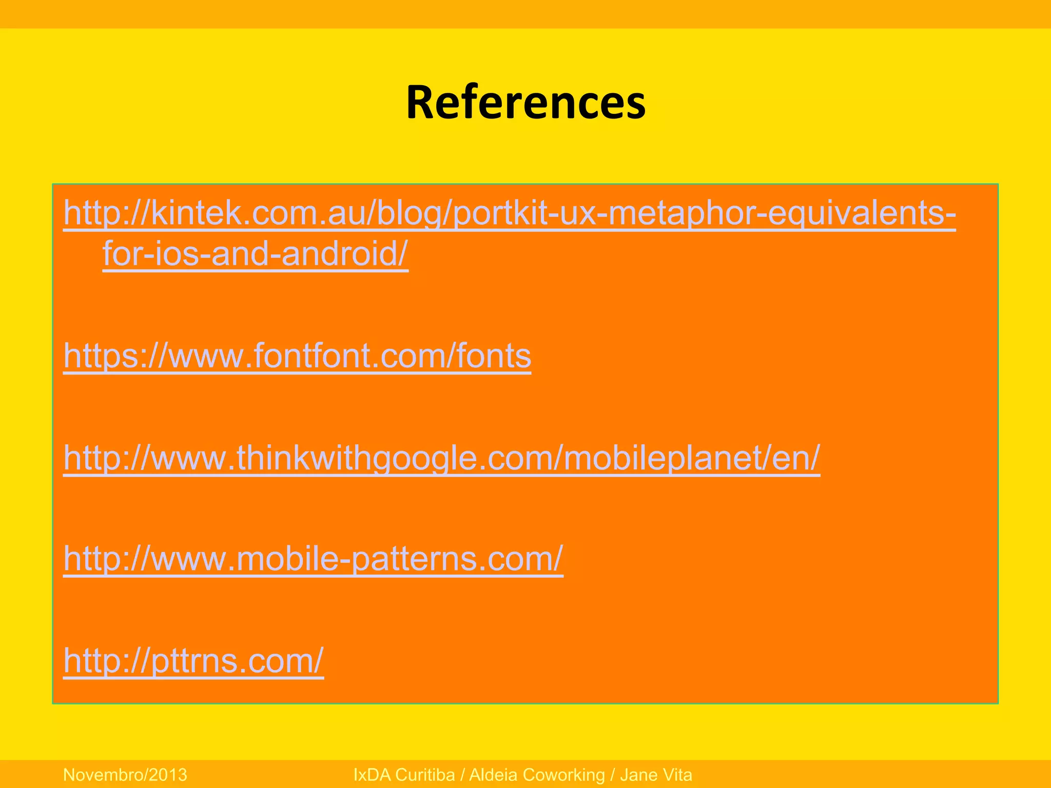 References
	
  
http://kintek.com.au/blog/portkit-ux-metaphor-equivalentsfor-ios-and-android/
https://www.fontfont.com/fonts
http://www.thinkwithgoogle.com/mobileplanet/en/
http://www.mobile-patterns.com/
http://pttrns.com/
Novembro/2013

IxDA Curitiba / Aldeia Coworking / Jane Vita

 