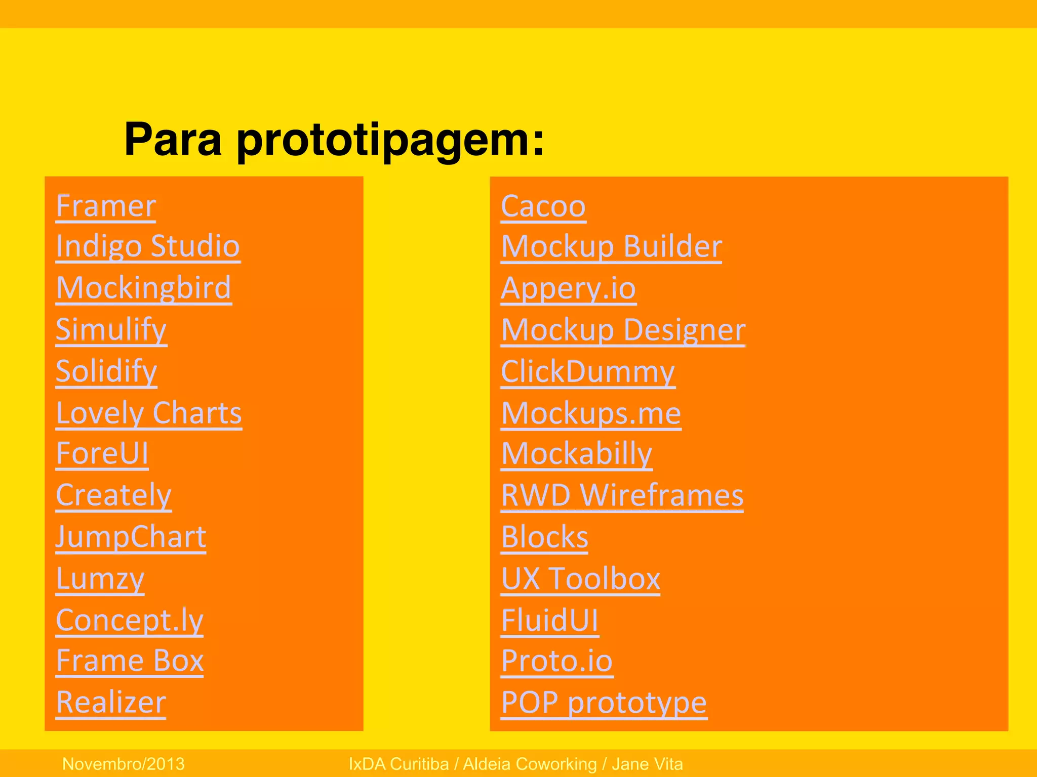 Para prototipagem:!
Framer	
  	
  
Indigo	
  Studio	
  
Mockingbird	
  	
  
Simulify	
  	
  
Solidify	
  	
  
Lovely	
  Charts	
  	
  
ForeUI	
  
Creately	
  
JumpChart	
  	
  
Lumzy	
  	
  
Concept.ly	
  	
  
Frame	
  Box	
  	
  
Realizer	
  	
  
Novembro/2013

Cacoo	
  	
  
Mockup	
  Builder	
  
Appery.io	
  	
  
Mockup	
  Designer	
  	
  
ClickDummy	
  	
  
Mockups.me	
  	
  
Mockabilly	
  	
  
RWD	
  Wireframes	
  	
  
Blocks	
  	
  
UX	
  Toolbox	
  	
  
FluidUI	
  
Proto.io	
  
POP	
  prototype	
  
IxDA Curitiba / Aldeia Coworking / Jane Vita

 