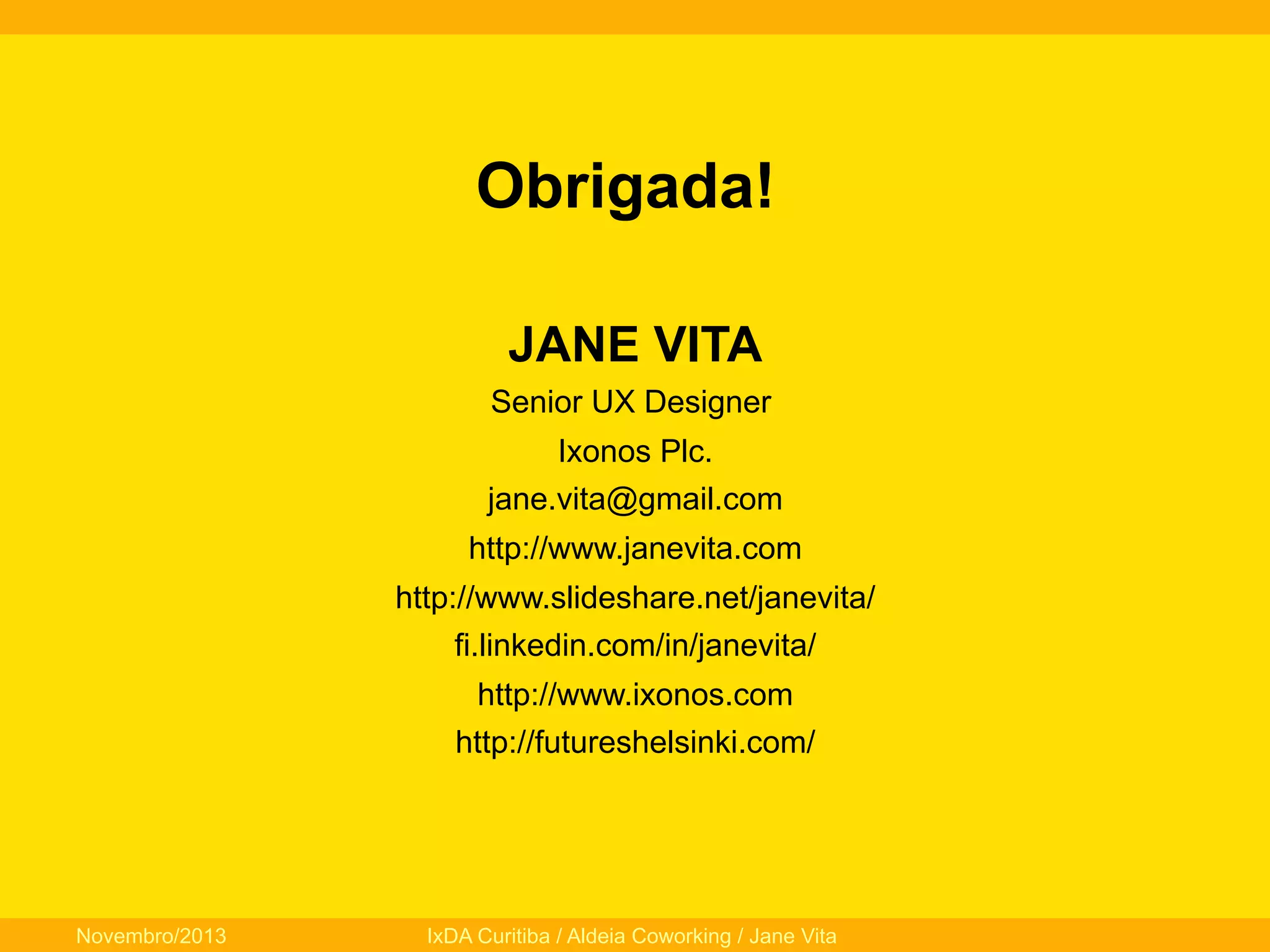Obrigada!
JANE VITA
Senior UX Designer
Ixonos Plc.
jane.vita@gmail.com
http://www.janevita.com
http://www.slideshare.net/janevita/
fi.linkedin.com/in/janevita/
http://www.ixonos.com
http://futureshelsinki.com/

Novembro/2013

IxDA Curitiba / Aldeia Coworking / Jane Vita

 