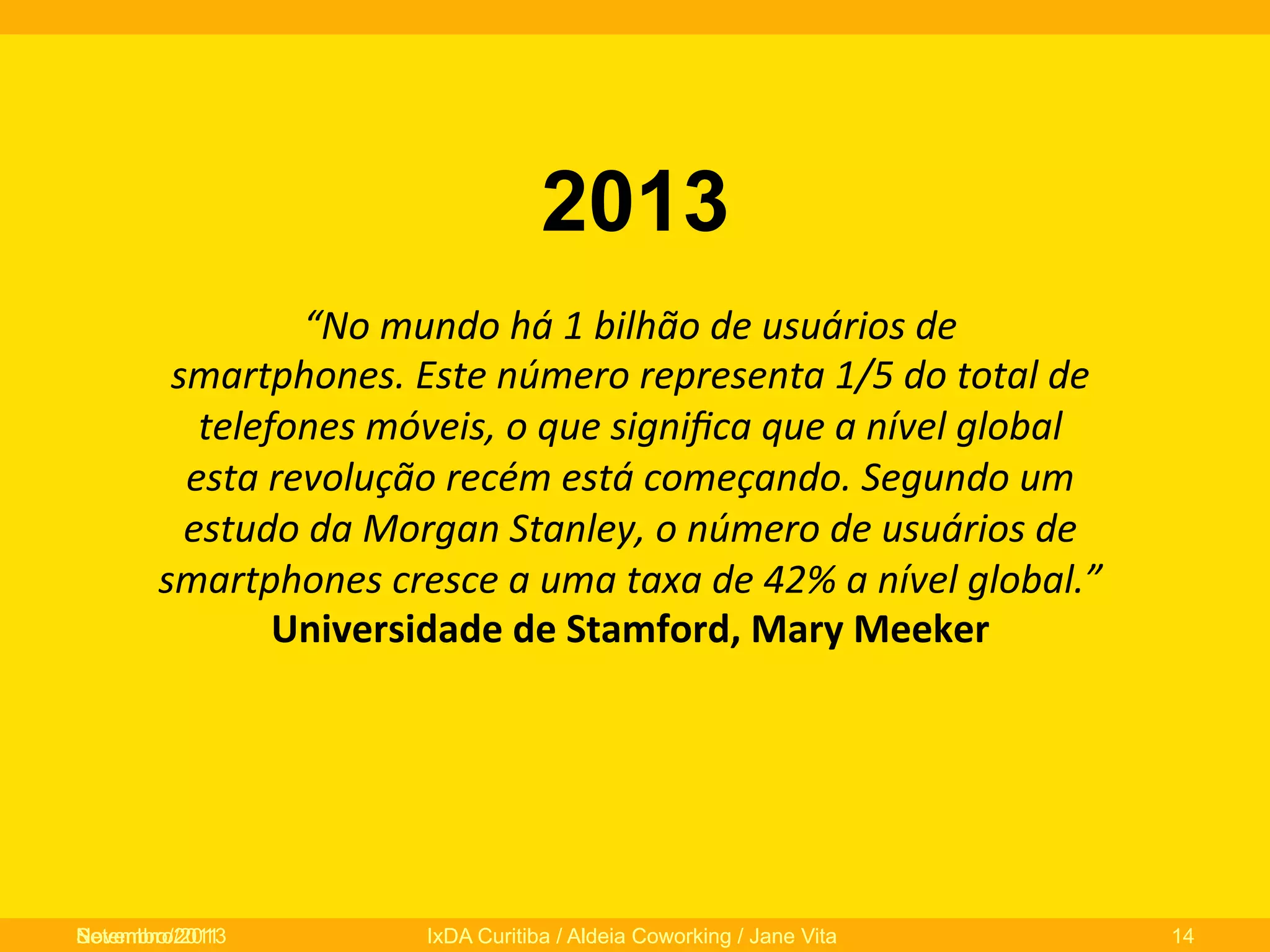 2013
“No	
  mundo	
  há	
  1	
  bilhão	
  de	
  usuários	
  de	
  
smartphones.	
  Este	
  número	
  representa	
  1/5	
  do	
  total	
  de	
  
telefones	
  móveis,	
  o	
  que	
  signiﬁca	
  que	
  a	
  nível	
  global	
  
esta	
  revolução	
  recém	
  está	
  começando.	
  Segundo	
  um	
  
estudo	
  da	
  Morgan	
  Stanley,	
  o	
  número	
  de	
  usuários	
  de	
  
smartphones	
  cresce	
  a	
  uma	
  taxa	
  de	
  42%	
  a	
  nível	
  global.”	
  
Universidade	
  de	
  Stamford,	
  Mary	
  Meeker	
  	
  
	
  

Novembro/2013
Setembro/2011

IxDA Curitiba / Aldeia Coworking / Jane Vita

14

 