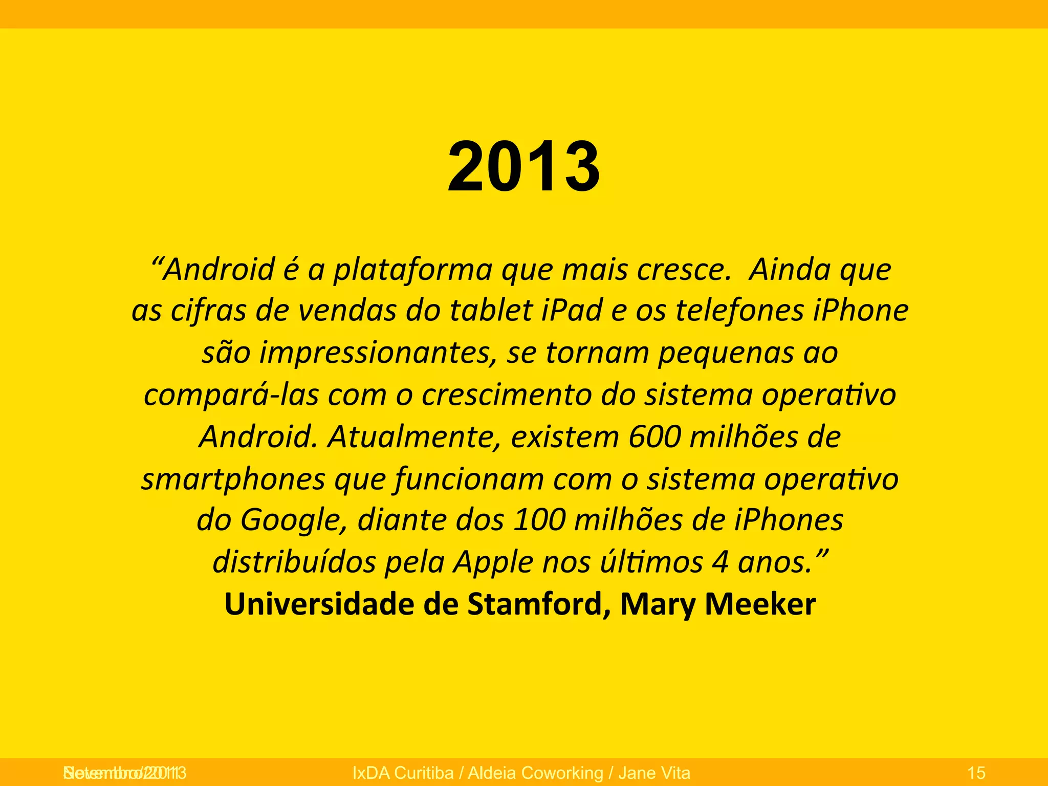 2013
“Android	
  é	
  a	
  plataforma	
  que	
  mais	
  cresce.	
  	
  Ainda	
  que	
  
as	
  cifras	
  de	
  vendas	
  do	
  tablet	
  iPad	
  e	
  os	
  telefones	
  iPhone	
  
são	
  impressionantes,	
  se	
  tornam	
  pequenas	
  ao	
  
compará-­‐las	
  com	
  o	
  crescimento	
  do	
  sistema	
  opera/vo	
  
Android.	
  Atualmente,	
  existem	
  600	
  milhões	
  de	
  
smartphones	
  que	
  funcionam	
  com	
  o	
  sistema	
  opera/vo	
  
do	
  Google,	
  diante	
  dos	
  100	
  milhões	
  de	
  iPhones	
  
distribuídos	
  pela	
  Apple	
  nos	
  úl/mos	
  4	
  anos.”	
  
Universidade	
  de	
  Stamford,	
  Mary	
  Meeker	
  	
  
	
  

Novembro/2013
Setembro/2011

IxDA Curitiba / Aldeia Coworking / Jane Vita

15

 