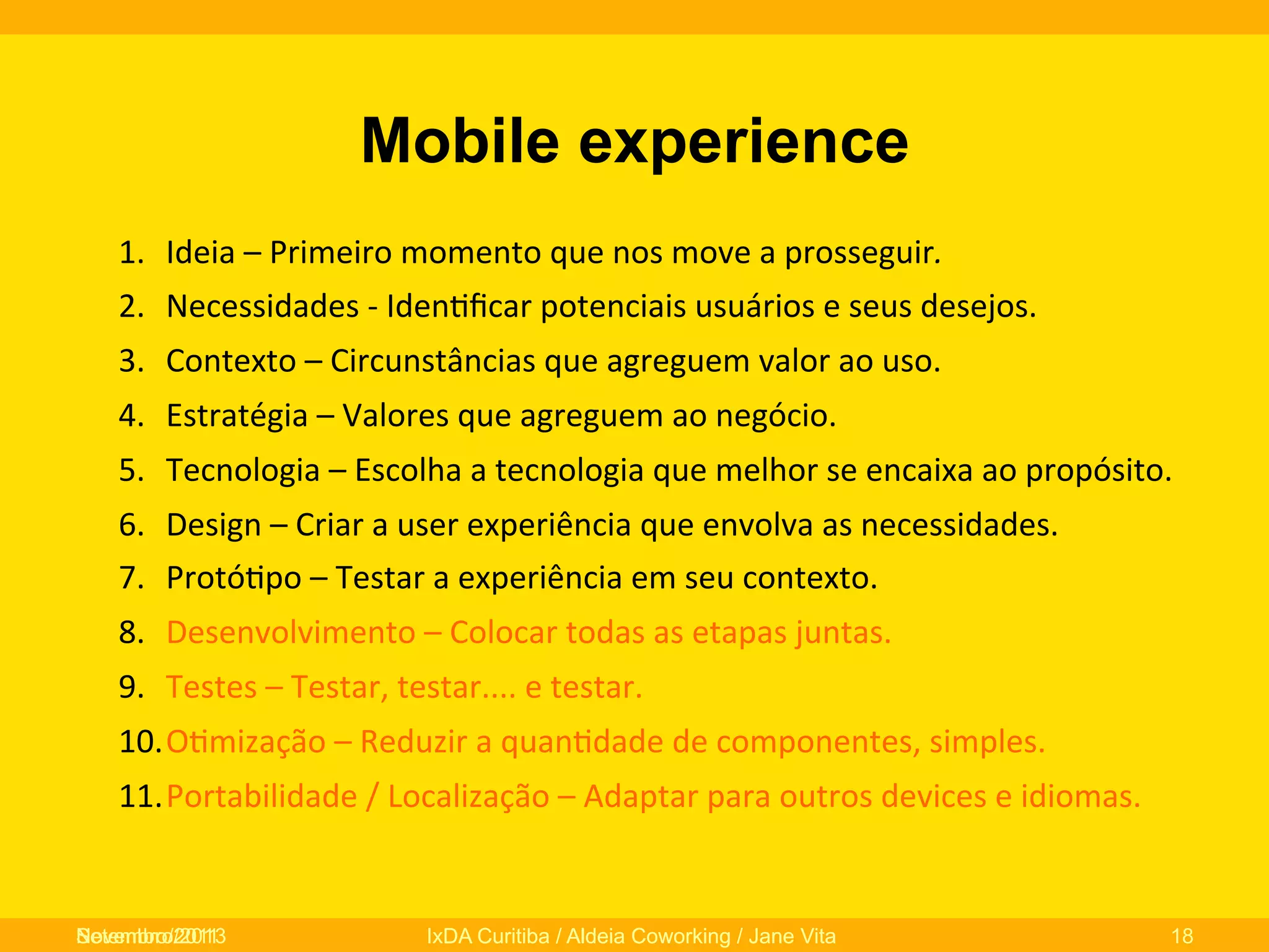 Mobile experience
1.  Ideia	
  –	
  Primeiro	
  momento	
  que	
  nos	
  move	
  a	
  prosseguir.	
  
2.  Necessidades	
  -­‐	
  Iden0ﬁcar	
  potenciais	
  usuários	
  e	
  seus	
  desejos.	
  
3.  Contexto	
  –	
  Circunstâncias	
  que	
  agreguem	
  valor	
  ao	
  uso.	
  
4.  Estratégia	
  –	
  Valores	
  que	
  agreguem	
  ao	
  negócio.	
  
5.  Tecnologia	
  –	
  Escolha	
  a	
  tecnologia	
  que	
  melhor	
  se	
  encaixa	
  ao	
  propósito.	
  
6.  Design	
  –	
  Criar	
  a	
  user	
  experiência	
  que	
  envolva	
  as	
  necessidades.	
  
7.  Protó0po	
  –	
  Testar	
  a	
  experiência	
  em	
  seu	
  contexto.	
  
8.  Desenvolvimento	
  –	
  Colocar	
  todas	
  as	
  etapas	
  juntas.	
  
9.  Testes	
  –	
  Testar,	
  testar....	
  e	
  testar.	
  
10. O0mização	
  –	
  Reduzir	
  a	
  quan0dade	
  de	
  componentes,	
  simples.	
  
11. Portabilidade	
  /	
  Localização	
  –	
  Adaptar	
  para	
  outros	
  devices	
  e	
  idiomas.	
  

Novembro/2013
Setembro/2011

IxDA Curitiba / Aldeia Coworking / Jane Vita

18

 