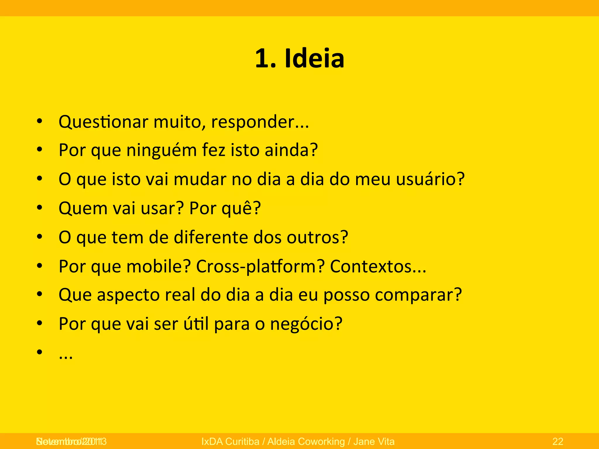 1.	
  Ideia	
  
• 
• 
• 
• 
• 
• 
• 
• 
• 

Ques0onar	
  muito,	
  responder...	
  
Por	
  que	
  ninguém	
  fez	
  isto	
  ainda?	
  
O	
  que	
  isto	
  vai	
  mudar	
  no	
  dia	
  a	
  dia	
  do	
  meu	
  usuário?	
  
Quem	
  vai	
  usar?	
  Por	
  quê?	
  
O	
  que	
  tem	
  de	
  diferente	
  dos	
  outros?	
  
Por	
  que	
  mobile?	
  Cross-­‐plaNorm?	
  Contextos...	
  
Que	
  aspecto	
  real	
  do	
  dia	
  a	
  dia	
  eu	
  posso	
  comparar?	
  
Por	
  que	
  vai	
  ser	
  ú0l	
  para	
  o	
  negócio?	
  
...	
  

Novembro/2013
Setembro/2011

IxDA Curitiba / Aldeia Coworking / Jane Vita

22

 